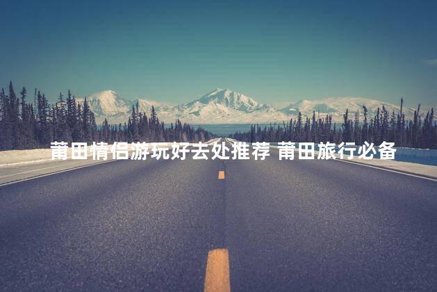 莆田情侣游玩好去处推荐 莆田旅行必备推荐｜情侣游哪儿去最好？